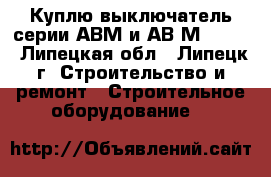 Куплю выключатель серии АВМ и АВ2М-55-41 - Липецкая обл., Липецк г. Строительство и ремонт » Строительное оборудование   